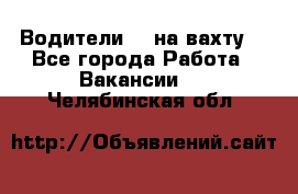 Водители BC на вахту. - Все города Работа » Вакансии   . Челябинская обл.